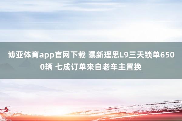博亚体育app官网下载 曝新理思L9三天锁单6500辆 七成订单来自老车主置换