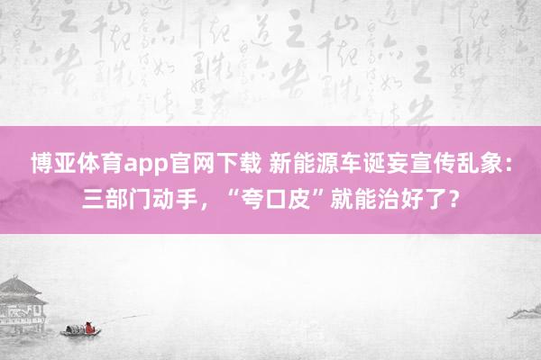 博亚体育app官网下载 新能源车诞妄宣传乱象：三部门动手，“夸口皮”就能治好了？