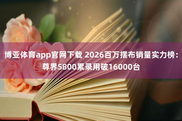 博亚体育app官网下载 2026百万摆布销量实力榜:尊界S800累录用破16000台