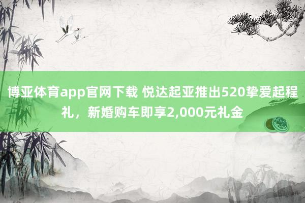 博亚体育app官网下载 悦达起亚推出520挚爱起程礼,新婚购车即享2,000元礼金