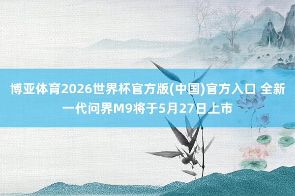 博亚体育2026世界杯官方版(中国)官方入口 全新一代问界M9将于5月27日上市