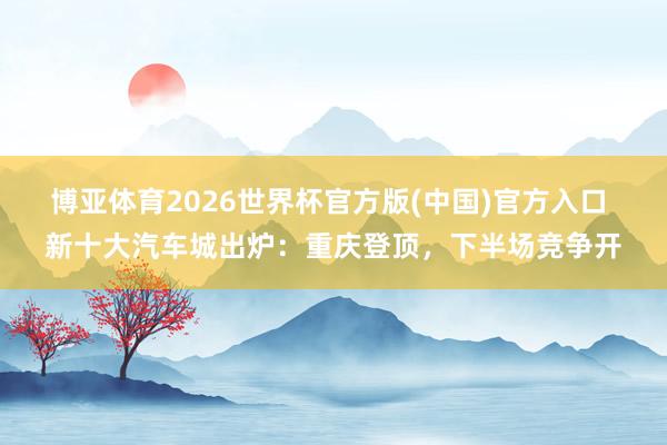博亚体育2026世界杯官方版(中国)官方入口 新十大汽车城出炉:重庆登顶,下半场竞争开