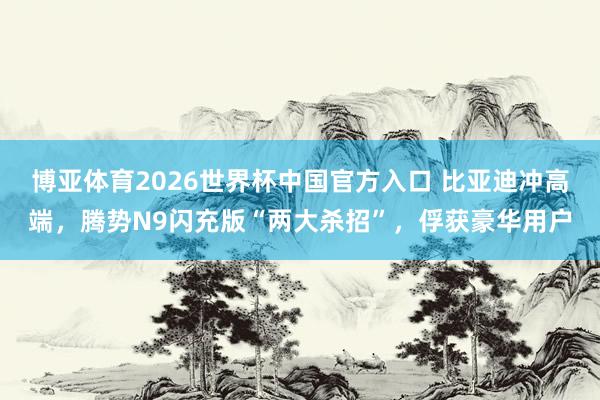 博亚体育2026世界杯中国官方入口 比亚迪冲高端,腾势N9闪充版“两大杀招”,俘获豪华用户