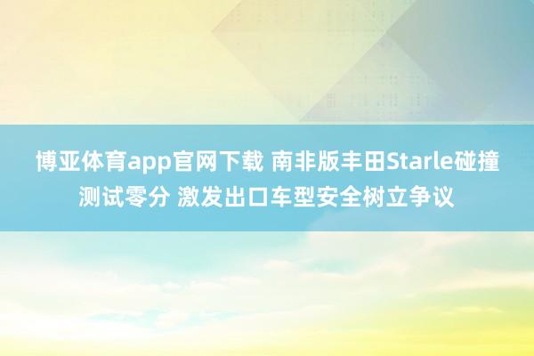 博亚体育app官网下载 南非版丰田Starle碰撞测试零分 激发出口车型安全树立争议