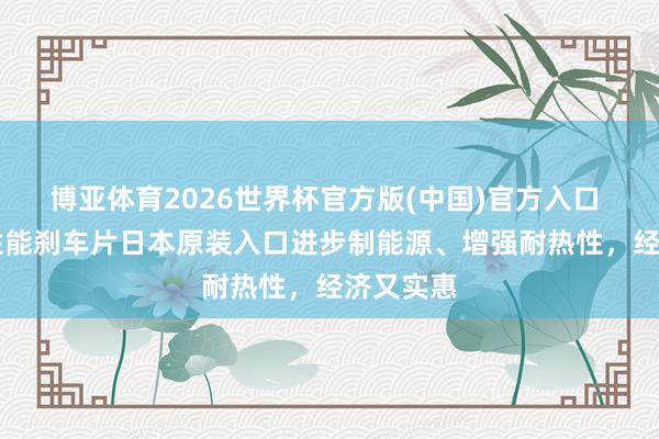 博亚体育2026世界杯官方版(中国)官方入口 DAD高性能刹车片日本原装入口进步制能源、增强耐热性,经济又实惠