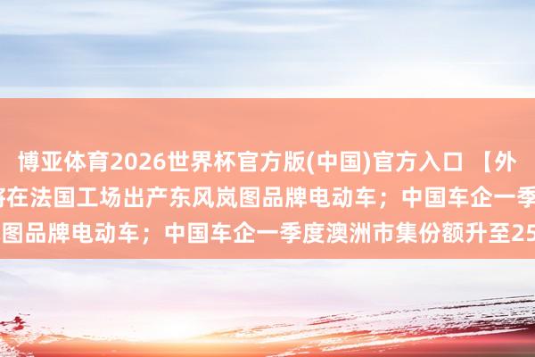 博亚体育2026世界杯官方版(中国)官方入口 【外洋快讯】传Stellantis将在法国工场出产东风岚图品牌电动车;中国车企一季度澳洲市集份额升至25%