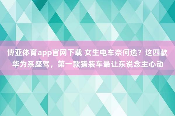 博亚体育app官网下载 女生电车奈何选?这四款华为系座驾,第一款猎装车最让东说念主心动