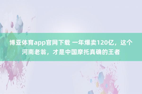 博亚体育app官网下载 一年爆卖120亿,这个河南老翁,才是中国摩托真确的王者