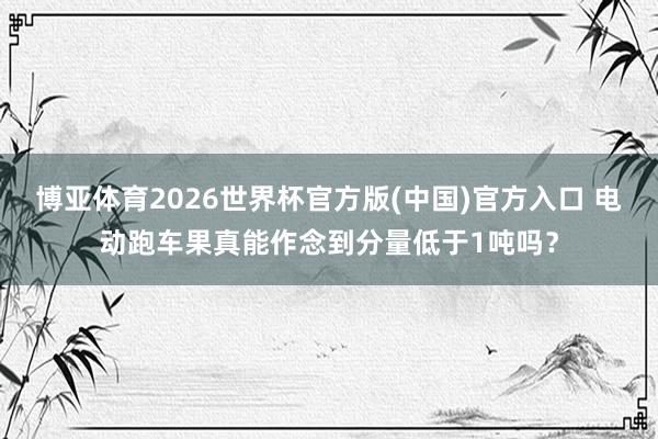 博亚体育2026世界杯官方版(中国)官方入口 电动跑车果真能作念到分量低于1吨吗?