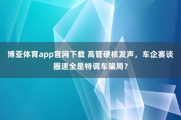博亚体育app官网下载 高管硬核发声,车企赛谈圈速全是特调车骗局?