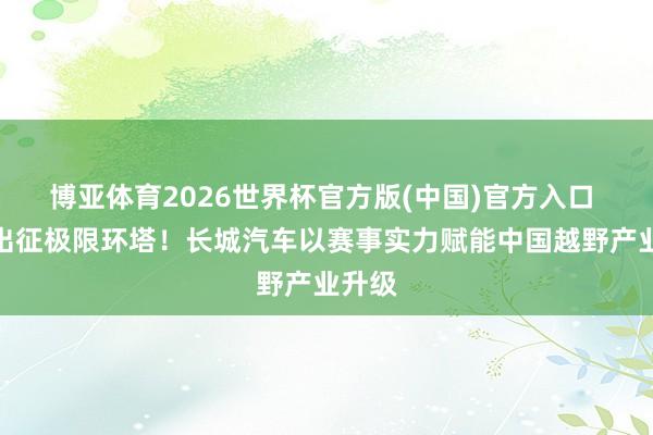 博亚体育2026世界杯官方版(中国)官方入口 强势出征极限环塔!长城汽车以赛事实力赋能中国越野产业升级