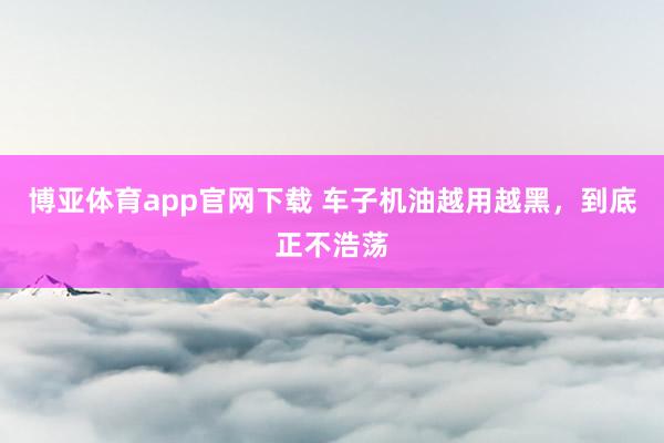 博亚体育app官网下载 车子机油越用越黑,到底正不浩荡