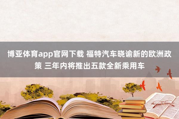 博亚体育app官网下载 福特汽车晓谕新的欧洲政策 三年内将推出五款全新乘用车