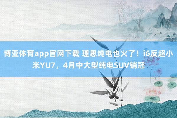 博亚体育app官网下载 理思纯电也火了!i6反超小米YU7,4月中大型纯电SUV销冠