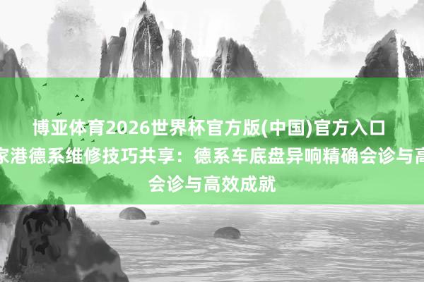 博亚体育2026世界杯官方版(中国)官方入口 苏州张家港德系维修技巧共享:德系车底盘异响精确会诊与高效成就
