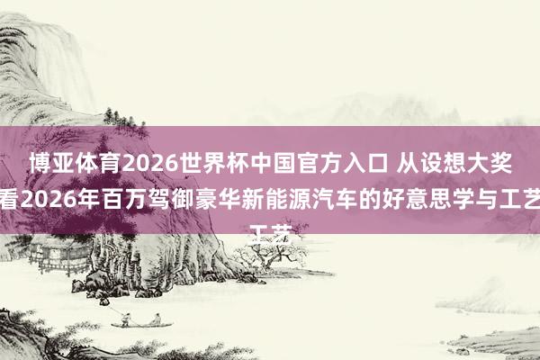 博亚体育2026世界杯中国官方入口 从设想大奖看2026年百万驾御豪华新能源汽车的好意思学与工艺