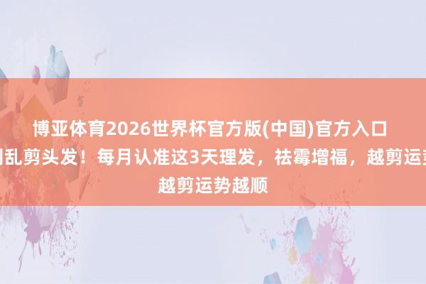 博亚体育2026世界杯官方版(中国)官方入口 千万别乱剪头发!每月认准这3天理发,祛霉增福,越剪运势越顺