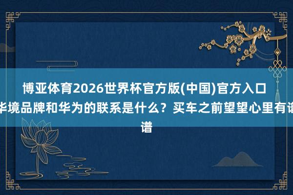 博亚体育2026世界杯官方版(中国)官方入口 华境品牌和华为的联系是什么?买车之前望望心里有谱