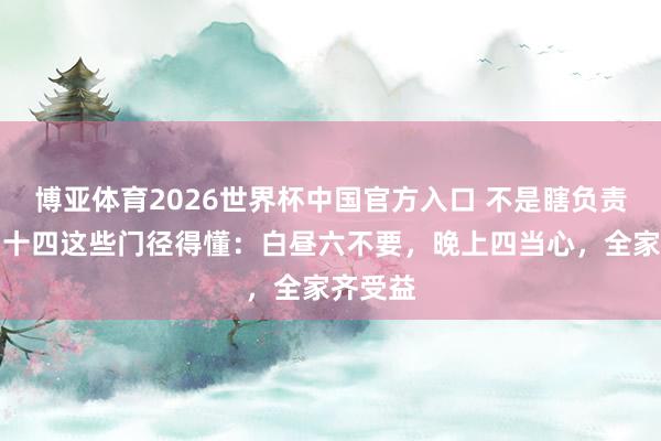 博亚体育2026世界杯中国官方入口 不是瞎负责!三月十四这些门径得懂:白昼六不要,晚上四当心,全家齐受益