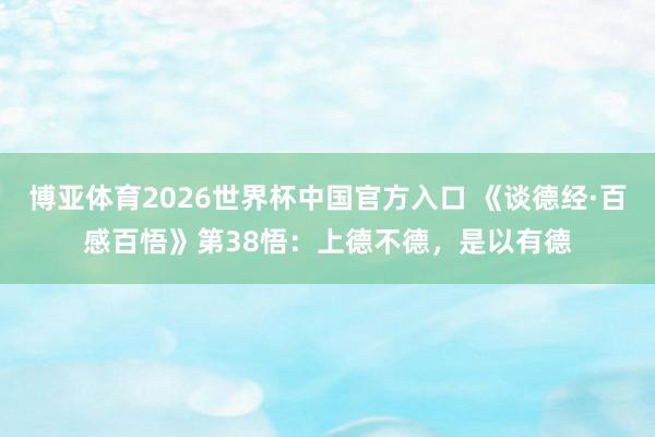 博亚体育2026世界杯中国官方入口 《谈德经·百感百悟》第38悟:上德不德,是以有德