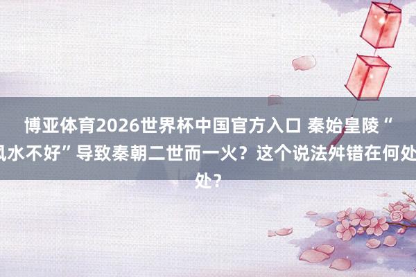 博亚体育2026世界杯中国官方入口 秦始皇陵“风水不好”导致秦朝二世而一火?这个说法舛错在何处?