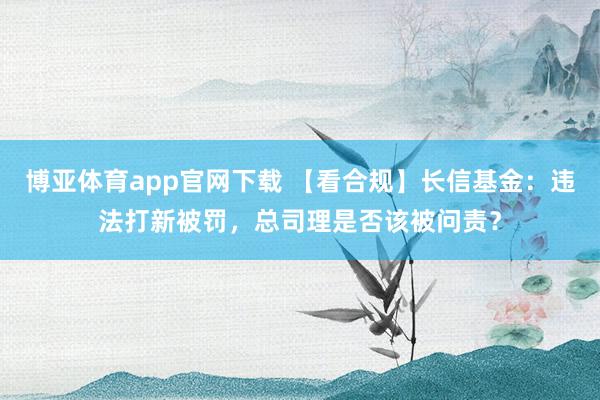 博亚体育app官网下载 【看合规】长信基金:违法打新被罚,总司理是否该被问责?