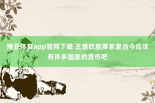 博亚体育app官网下载 王楚钦憨厚家里当今应该有许多国度的货币吧