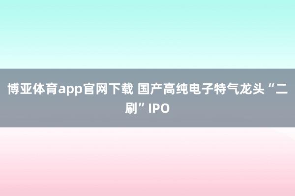 博亚体育app官网下载 国产高纯电子特气龙头“二刷”IPO