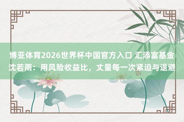 博亚体育2026世界杯中国官方入口 汇添富基金沈若雨:用风险收益比,丈量每一次紧迫与退避