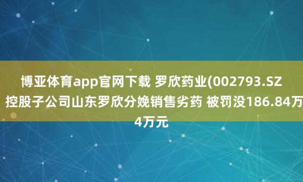 博亚体育app官网下载 罗欣药业(002793.SZ):控股子公司山东罗欣分娩销售劣药 被罚没186.84万元