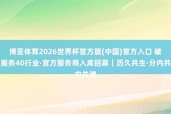 博亚体育2026世界杯官方版(中国)官方入口 破费服务40行业·官方服务商入库招募|历久共生·分内共建