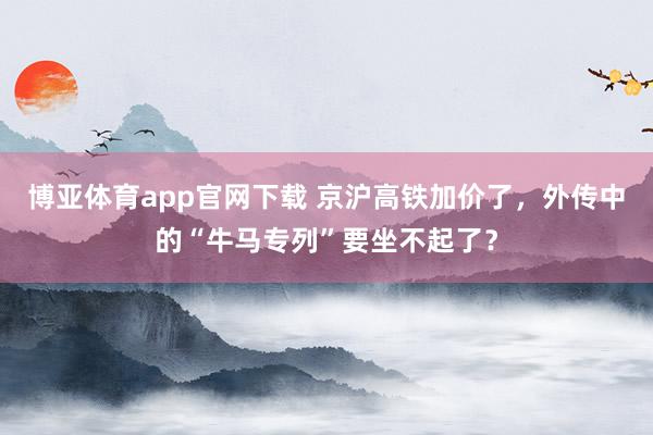 博亚体育app官网下载 京沪高铁加价了,外传中的“牛马专列”要坐不起了?