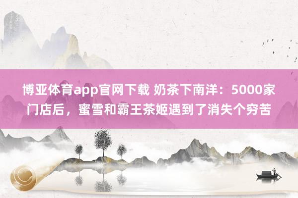 博亚体育app官网下载 奶茶下南洋:5000家门店后,蜜雪和霸王茶姬遇到了消失个穷苦