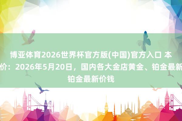 博亚体育2026世界杯官方版(中国)官方入口 本日金价:2026年5月20日,国内各大金店黄金、铂金最新价钱