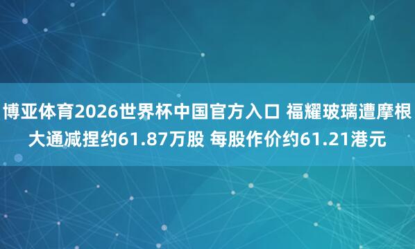 博亚体育2026世界杯中国官方入口 福耀玻璃遭摩根大通减捏约61.87万股 每股作价约61.21港元