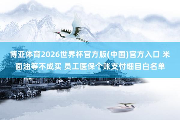 博亚体育2026世界杯官方版(中国)官方入口 米面油等不成买 员工医保个账支付细目白名单