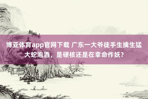 博亚体育app官网下载 广东一大爷徒手生擒生猛大蛇泡酒,是硬核还是在拿命作妖?