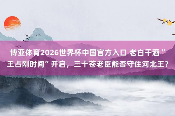 博亚体育2026世界杯中国官方入口 老白干酒“王占刚时间”开启,三十苍老臣能否守住河北王?
