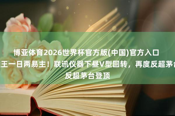 博亚体育2026世界杯官方版(中国)官方入口 A股股王一日两易主！联讯仪器下昼V型回转，再度反超茅台登顶