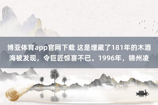 博亚体育app官网下载 这是埋藏了181年的木酒海被发现,令巨匠惊喜不已。1996年,锦州凌