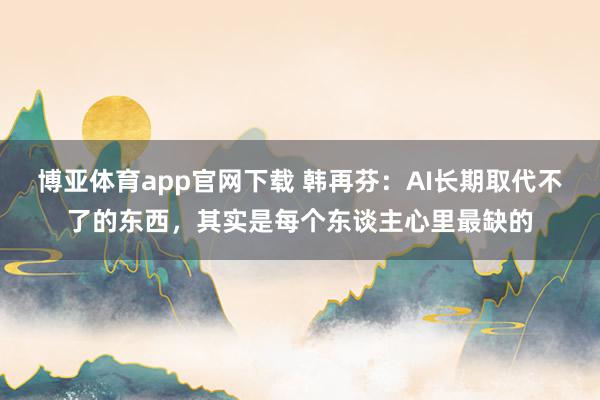 博亚体育app官网下载 韩再芬:AI长期取代不了的东西,其实是每个东谈主心里最缺的