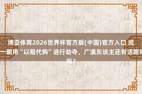 博亚体育2026世界杯官方版(中国)官方入口 成本一朝用“以租代购”进行劫夺,广漠东谈主还有活路吗?