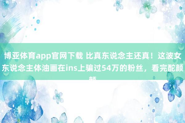 博亚体育app官网下载 比真东说念主还真!这波女东说念主体油画在ins上骗过54万的粉丝,看完酡颜
