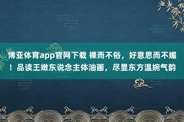 博亚体育app官网下载 裸而不俗,好意思而不媚!品读王嫩东说念主体油画,尽显东方温婉气韵