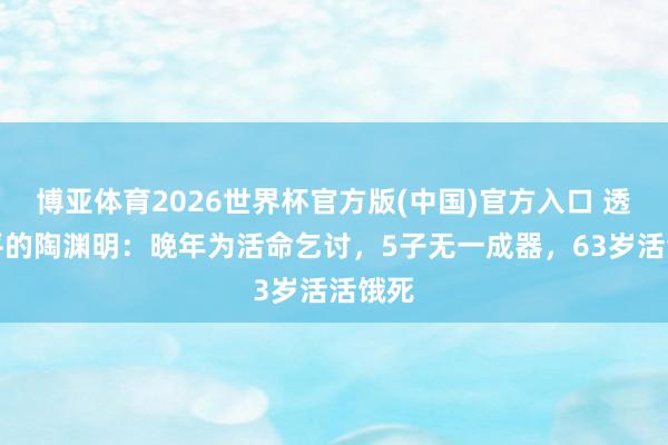 博亚体育2026世界杯官方版(中国)官方入口 透顶躺平的陶渊明:晚年为活命乞讨,5子无一成器,63岁活活饿死