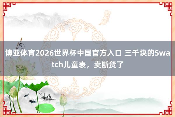 博亚体育2026世界杯中国官方入口 三千块的Swatch儿童表,卖断货了
