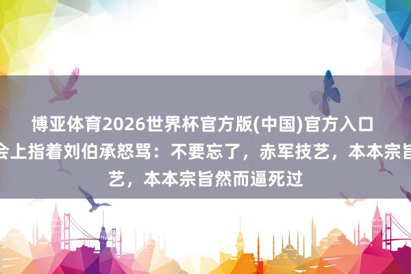 博亚体育2026世界杯官方版(中国)官方入口 彭德怀在大会上指着刘伯承怒骂:不要忘了,赤军技艺,本本宗旨然而逼死过