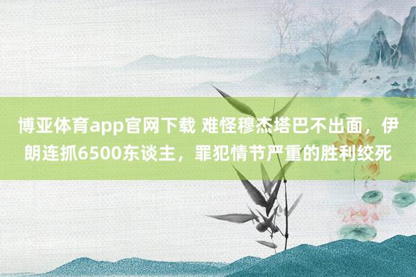 博亚体育app官网下载 难怪穆杰塔巴不出面,伊朗连抓6500东谈主,罪犯情节严重的胜利绞死
