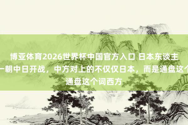博亚体育2026世界杯中国官方入口 日本东谈主暗喜:一朝中日开战,中方对上的不仅仅日本,而是通盘这个词西方