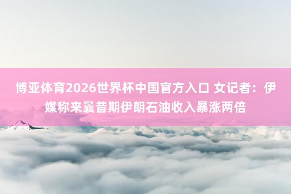 博亚体育2026世界杯中国官方入口 女记者:伊媒称来曩昔期伊朗石油收入暴涨两倍